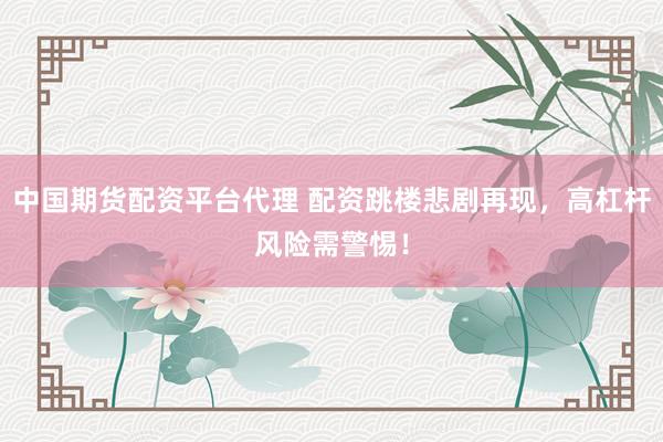 中国期货配资平台代理 配资跳楼悲剧再现，高杠杆风险需警惕！