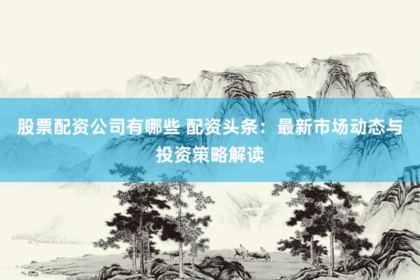 股票配资公司有哪些 配资头条：最新市场动态与投资策略解读