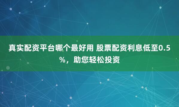 真实配资平台哪个最好用 股票配资利息低至0.5%，助您轻松投资