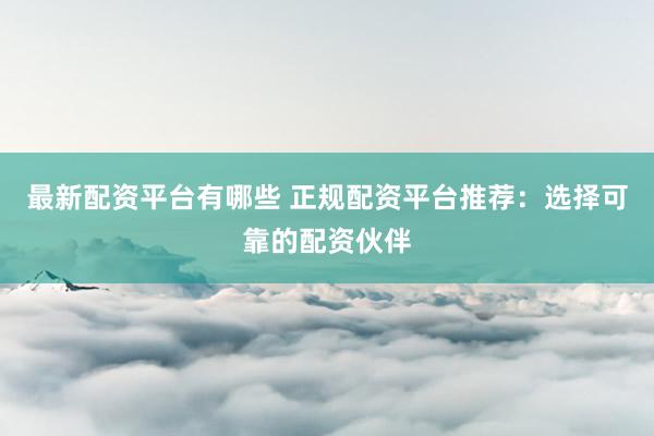 最新配资平台有哪些 正规配资平台推荐：选择可靠的配资伙伴