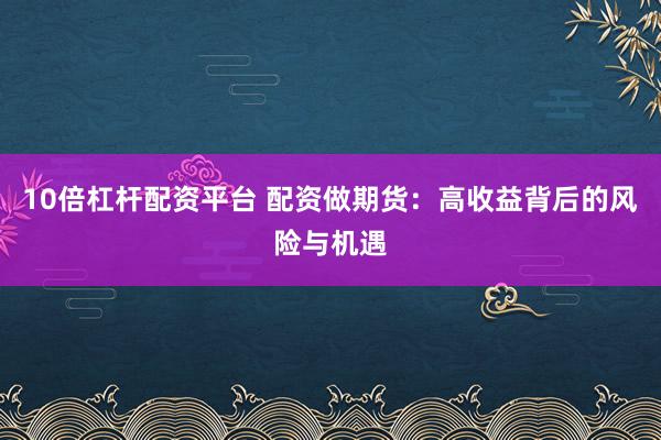 10倍杠杆配资平台 配资做期货：高收益背后的风险与机遇
