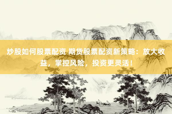 炒股如何股票配资 期货股票配资新策略：放大收益，掌控风险，投资更灵活！