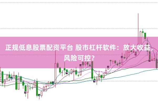 正规低息股票配资平台 股市杠杆软件：放大收益，风险可控？