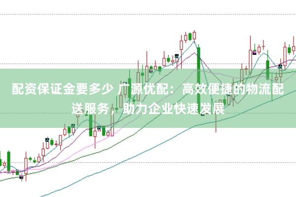 配资保证金要多少 广源优配：高效便捷的物流配送服务，助力企业快速发展