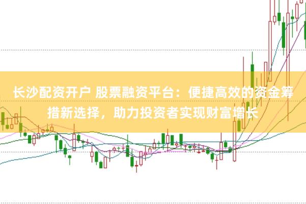 长沙配资开户 股票融资平台：便捷高效的资金筹措新选择，助力投资者实现财富增长