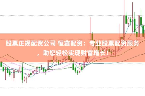 股票正规配资公司 恒鑫配资：专业股票配资服务，助您轻松实现财富增长！