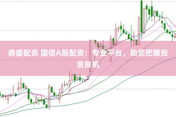鼎盛配资 国信A股配资：专业平台，助您把握投资良机