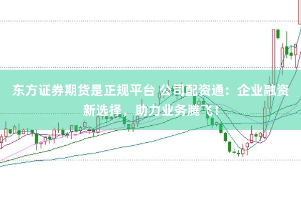 东方证券期货是正规平台 公司配资通：企业融资新选择，助力业务腾飞！