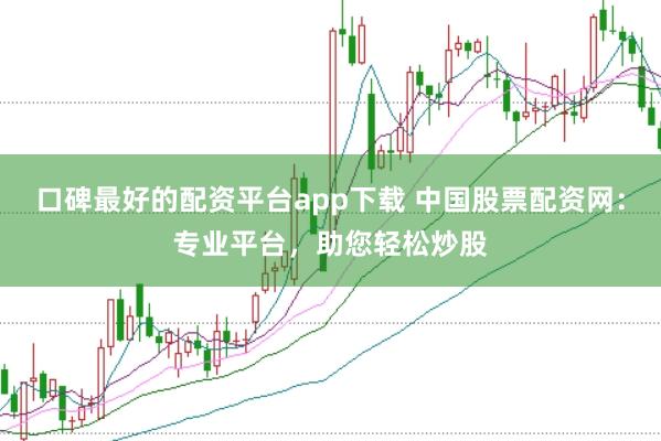 口碑最好的配资平台app下载 中国股票配资网：专业平台，助您轻松炒股