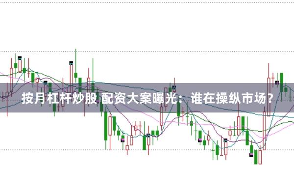按月杠杆炒股 配资大案曝光：谁在操纵市场？