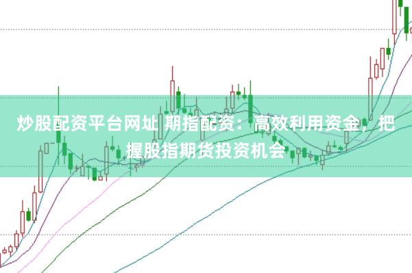 炒股配资平台网址 期指配资：高效利用资金，把握股指期货投资机会