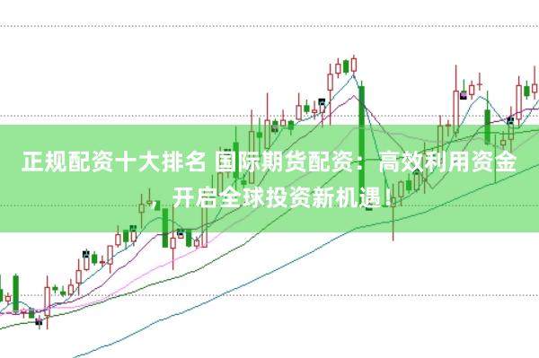 正规配资十大排名 国际期货配资：高效利用资金，开启全球投资新机遇！