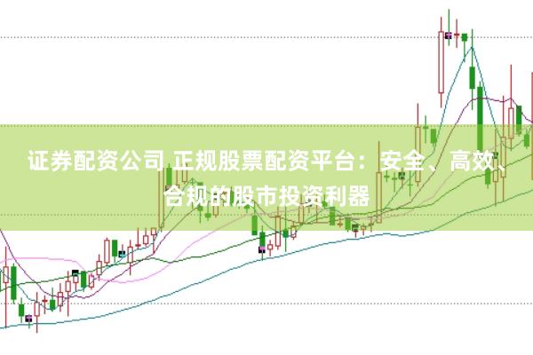 证券配资公司 正规股票配资平台：安全、高效、合规的股市投资利器