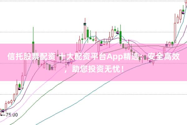 信托股票配资 十大配资平台App精选：安全高效，助您投资无忧！