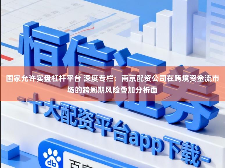 国家允许实盘杠杆平台 深度专栏：南京配资公司在跨境资金流市场的跨周期风险叠加分析面
