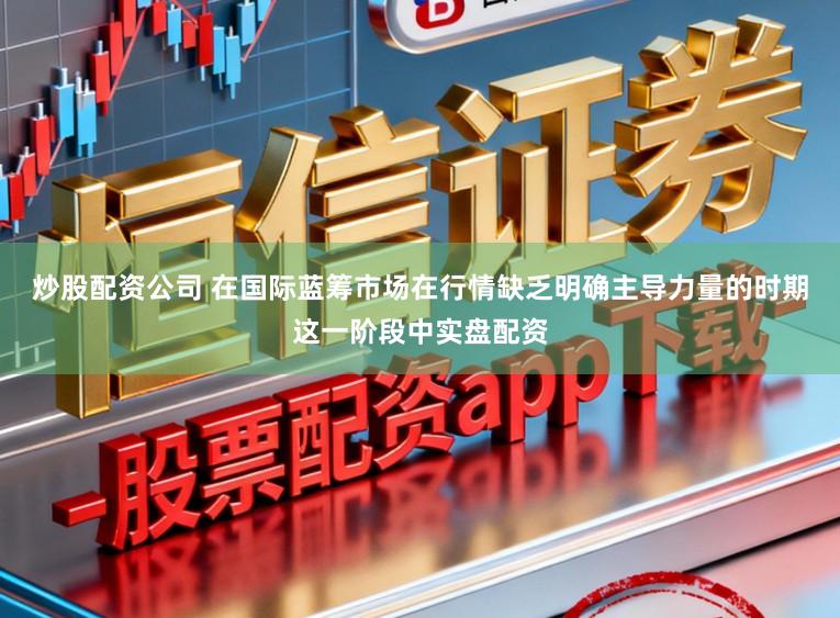 炒股配资公司 在国际蓝筹市场在行情缺乏明确主导力量的时期这一阶段中实盘配资