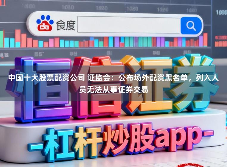 中国十大股票配资公司 证监会：公布场外配资黑名单，列入人员无法从事证券交易