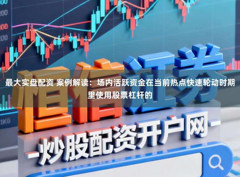 最大实盘配资 案例解读：场内活跃资金在当前热点快速轮动时期里使用股票杠杆的
